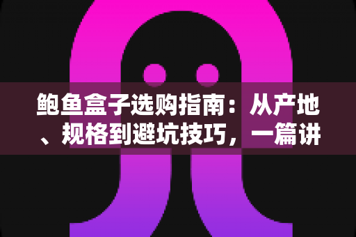 鲍鱼盒子选购指南：从产地、规格到避坑技巧，一篇讲透鲍鱼礼盒怎么挑