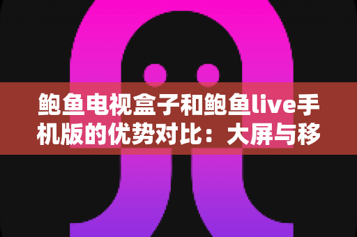 鲍鱼电视盒子和鲍鱼live手机版的优势对比：大屏与移动端观影体验全解析，助你选出最适合的方案