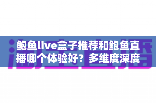 鲍鱼live盒子推荐和鲍鱼直播哪个体验好？多维度深度对比与实用选择指南