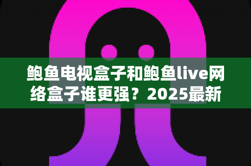鲍鱼电视盒子和鲍鱼live网络盒子谁更强？2025最新深度对比评测与避坑选购指南