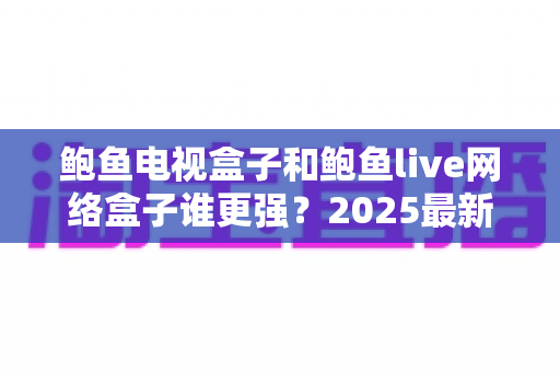 鲍鱼电视盒子和鲍鱼live网络盒子谁更强？2025最新深度对比评测与避坑选购指南