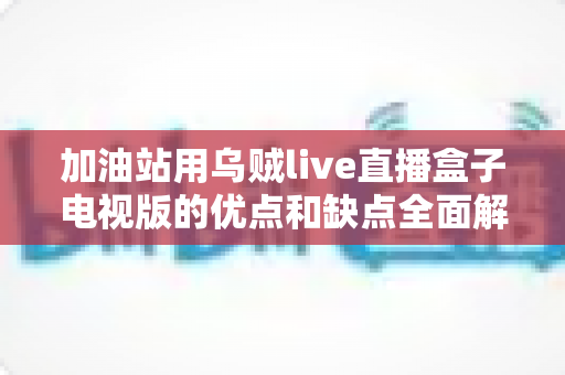 加油站用乌贼live直播盒子电视版的优点和缺点全面解析:经营者安装前必读指南 加油站用乌贼live直播盒子电视版的优点和缺点全面解析:经营者安装前必读指南