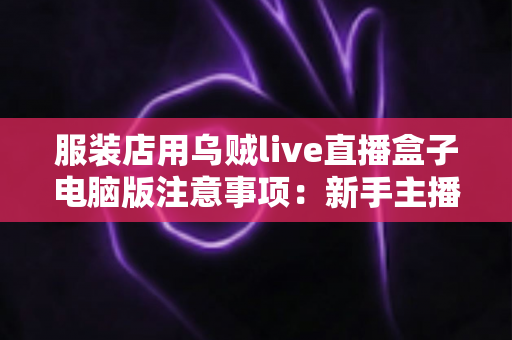 服装店用乌贼live直播盒子电脑版注意事项：新手主播必看的避坑指南与实战技巧