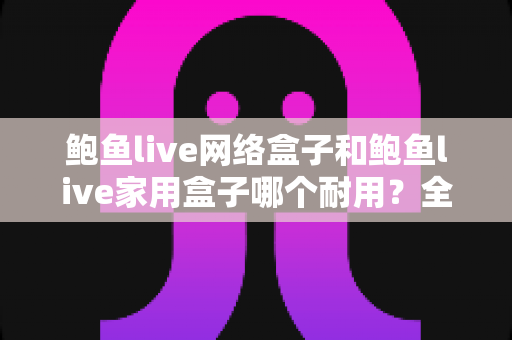 鲍鱼live网络盒子和鲍鱼live家用盒子哪个耐用？全面深度评测与选购指南