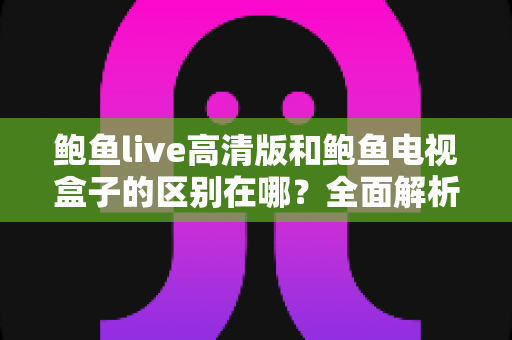 鲍鱼live高清版和鲍鱼电视盒子的区别在哪？全面解析两者核心差异与选购指南，帮你找到最适合自己的观影方案