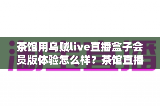 茶馆用乌贼live直播盒子会员版体验怎么样?茶馆直播转型真实测评与经营指南 茶馆用乌贼live直播盒子会员版体验怎么样?茶馆直播转型真实测评与经营指南