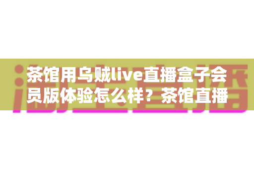 茶馆用乌贼live直播盒子会员版体验怎么样？茶馆直播转型真实测评与经营指南