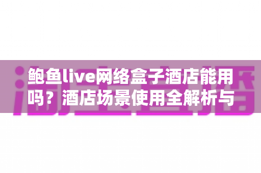 鲍鱼live网络盒子酒店能用吗?酒店场景使用全解析与实用指南 鲍鱼live网络盒子酒店能用吗?酒店场景使用全解析与实用指南