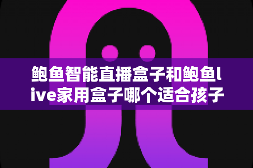 鲍鱼智能直播盒子和鲍鱼live家用盒子哪个适合孩子?家长必读的详细选购指南 鲍鱼智能直播盒子和鲍鱼live家用盒子哪个适合孩子?家长必读的详细选购指南