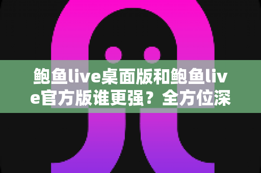 鲍鱼live桌面版和鲍鱼live官方版谁更强?全方位深度对比评测与选择指南 鲍鱼live桌面版和鲍鱼live官方版谁更强?全方位深度对比评测与选择指南