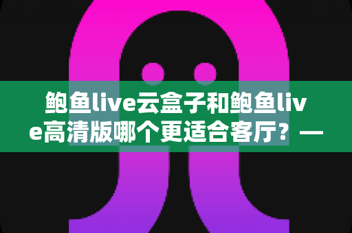 鲍鱼live云盒子和鲍鱼live高清版哪个更适合客厅?——2025年客厅大屏观影设备深度对比与选购全指南 鲍鱼live云盒子和鲍鱼live高清版哪个更适合客厅?——2025年客厅大屏观影设备深度对比与选购全指南