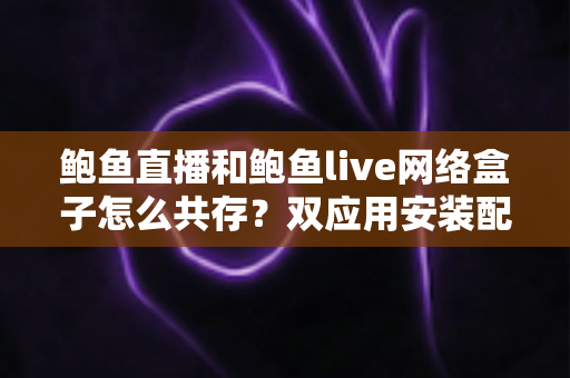 鲍鱼直播和鲍鱼live网络盒子怎么共存？双应用安装配置全攻略详解