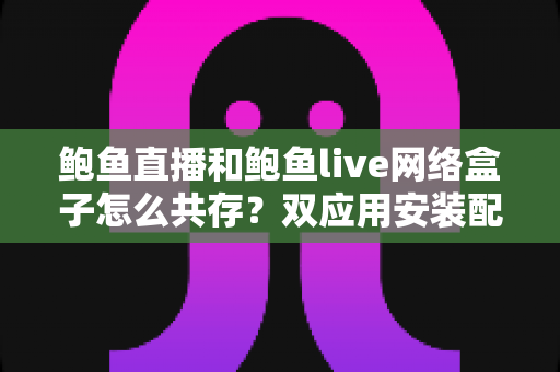 鲍鱼直播和鲍鱼live网络盒子怎么共存？双应用安装配置全攻略详解