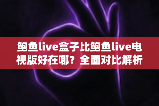 鲍鱼live盒子比鲍鱼live电视版好在哪？全面对比解析，帮你选对大屏观影版本