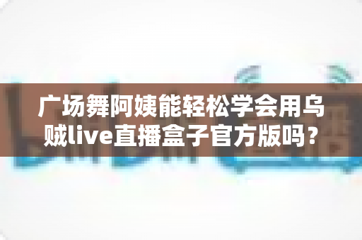 广场舞阿姨能轻松学会用乌贼live直播盒子官方版吗?零基础也能上手的直播新体验全解析 广场舞阿姨能轻松学会用乌贼live直播盒子官方版吗?零基础也能上手的直播新体验全解析