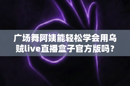 广场舞阿姨能轻松学会用乌贼live直播盒子官方版吗?零基础也能上手的直播新体验全解析 广场舞阿姨能轻松学会用乌贼live直播盒子官方版吗?零基础也能上手的直播新体验全解析