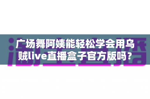 广场舞阿姨能轻松学会用乌贼live直播盒子官方版吗?零基础也能上手的直播新体验全解析 广场舞阿姨能轻松学会用乌贼live直播盒子官方版吗?零基础也能上手的直播新体验全解析