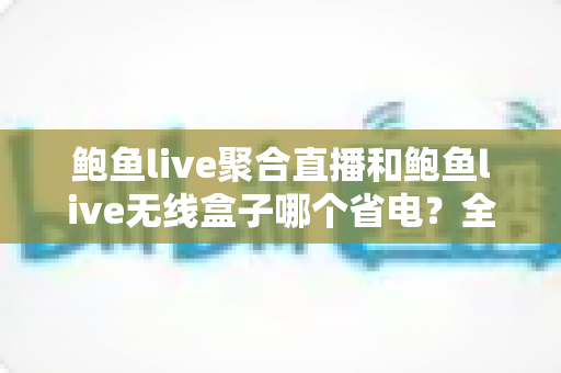 鲍鱼live聚合直播和鲍鱼live无线盒子哪个省电?全网最全功耗对比与选购指南 鲍鱼live聚合直播和鲍鱼live无线盒子哪个省电?全网最全功耗对比与选购指南