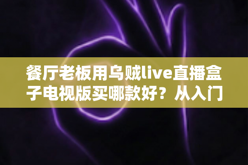 餐厅老板用乌贼live直播盒子电视版买哪款好？从入门到旗舰的完整选购指南