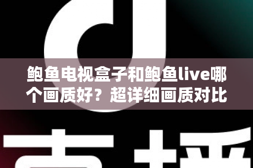鲍鱼电视盒子和鲍鱼live哪个画质好？超详细画质对比评测与实用选购指南