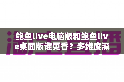 鲍鱼live电脑版和鲍鱼live桌面版谁更香？多维度深度对比帮你选对版本