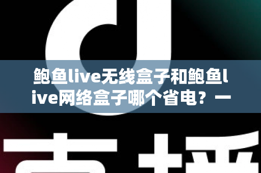 鲍鱼live无线盒子和鲍鱼live网络盒子哪个省电?一篇文章看懂功耗差异与省电选购全攻略 鲍鱼live无线盒子和鲍鱼live网络盒子哪个省电?一篇文章看懂功耗差异与省电选购全攻略
