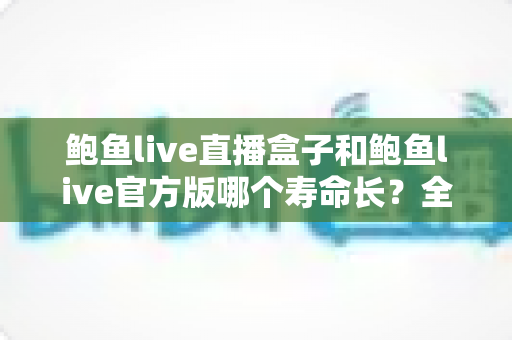 鲍鱼live直播盒子和鲍鱼live官方版哪个寿命长？全面解析两者使用寿命差异与实用选择指南