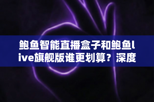 鲍鱼智能直播盒子和鲍鱼live旗舰版谁更划算？深度实测对比帮你选对不花冤枉钱