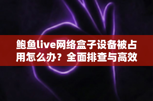 鲍鱼live网络盒子设备被占用怎么办?全面排查与高效解决指南 鲍鱼live网络盒子设备被占用怎么办?全面排查与高效解决指南
