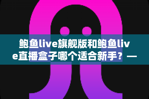 鲍鱼live旗舰版和鲍鱼live直播盒子哪个适合新手?——新手入门选购全攻略 鲍鱼live旗舰版和鲍鱼live直播盒子哪个适合新手?——新手入门选购全攻略