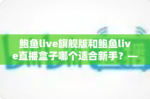 鲍鱼live旗舰版和鲍鱼live直播盒子哪个适合新手?——新手入门选购全攻略 鲍鱼live旗舰版和鲍鱼live直播盒子哪个适合新手?——新手入门选购全攻略