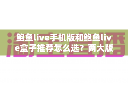 鲍鱼live手机版和鲍鱼live盒子推荐怎么选？两大版本深度对比与选购全攻略
