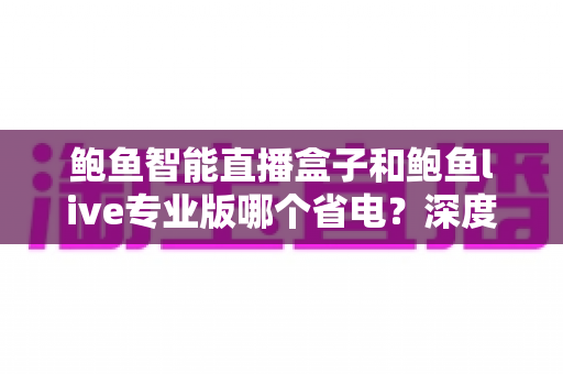 鲍鱼智能直播盒子和鲍鱼live专业版哪个省电?深度功耗对比与省电选购全攻略 鲍鱼智能直播盒子和鲍鱼live专业版哪个省电?深度功耗对比与省电选购全攻略