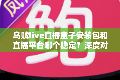 乌贼live直播盒子安装包和直播平台哪个稳定？深度对比分析与避坑指南