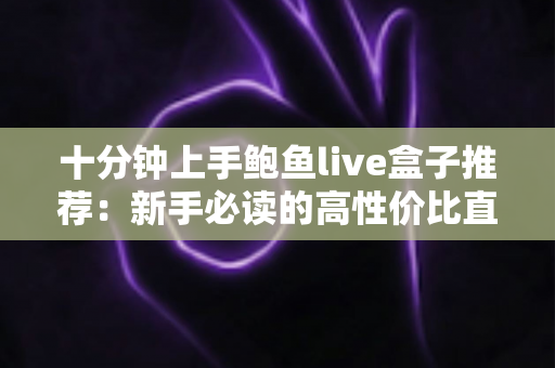 十分钟上手鲍鱼live盒子推荐：新手必读的高性价比直播盒子选购与快速安装全攻略