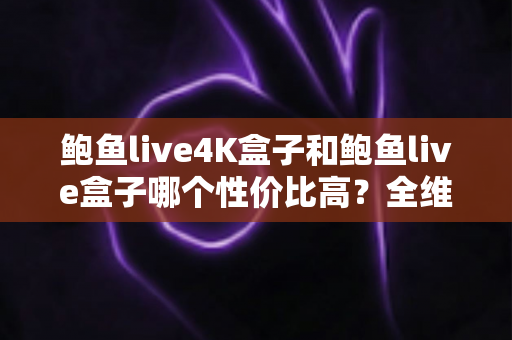 鲍鱼live4K盒子和鲍鱼live盒子哪个性价比高？全维度对比评测，帮你把钱花在刀刃上
