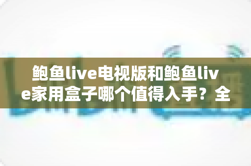 鲍鱼live电视版和鲍鱼live家用盒子哪个值得入手？全方位深度对比与选购指南