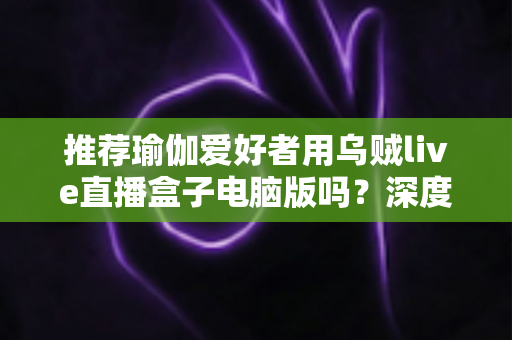 推荐瑜伽爱好者用乌贼live直播盒子电脑版吗?深度解析瑜伽直播工具的选择与使用指南 推荐瑜伽爱好者用乌贼live直播盒子电脑版吗?深度解析瑜伽直播工具的选择与使用指南