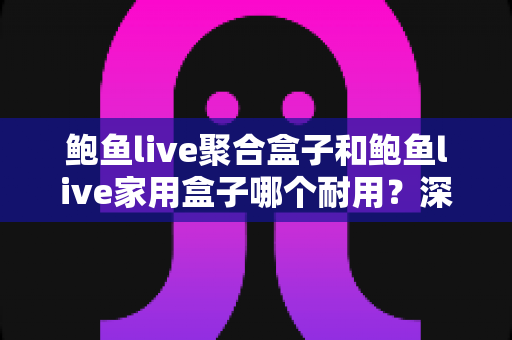 鲍鱼live聚合盒子和鲍鱼live家用盒子哪个耐用？深度解析两大产品的使用寿命与选购指南