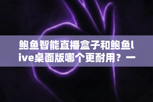 鲍鱼智能直播盒子和鲍鱼live桌面版哪个更耐用?一篇文章帮你彻底搞懂直播工具的使用寿命与选购门道 鲍鱼智能直播盒子和鲍鱼live桌面版哪个更耐用?一篇文章帮你彻底搞懂直播工具的使用寿命与选购门道