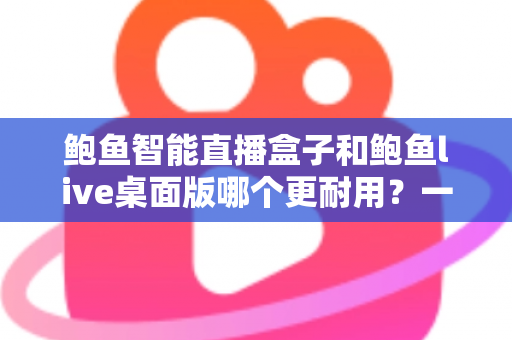 鲍鱼智能直播盒子和鲍鱼live桌面版哪个更耐用？一篇文章帮你彻底搞懂直播工具的使用寿命与选购门道