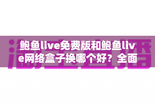 鲍鱼live免费版和鲍鱼live网络盒子换哪个好？全面对比解析帮你一次选对