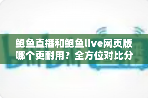 鲍鱼直播和鲍鱼live网页版哪个更耐用?全方位对比分析与实用使用指南 鲍鱼直播和鲍鱼live网页版哪个更耐用?全方位对比分析与实用使用指南