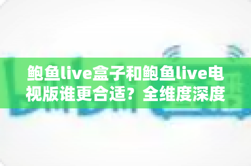 鲍鱼live盒子和鲍鱼live电视版谁更合适?全维度深度对比,帮你找到最适合自己的观看方案 鲍鱼live盒子和鲍鱼live电视版谁更合适?全维度深度对比,帮你找到最适合自己的观看方案