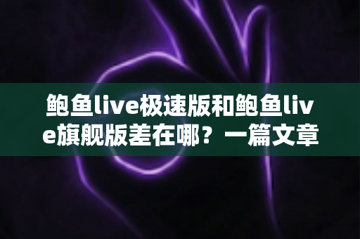 鲍鱼live极速版和鲍鱼live旗舰版差在哪?一篇文章带你全面对比两大版本 鲍鱼live极速版和鲍鱼live旗舰版差在哪?一篇文章带你全面对比两大版本