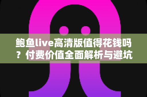鲍鱼live高清版值得花钱吗？付费价值全面解析与避坑指南