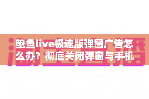 鲍鱼live极速版弹窗广告怎么办?彻底关闭弹窗与手机安全防护实用全攻略 鲍鱼live极速版弹窗广告怎么办?彻底关闭弹窗与手机安全防护实用全攻略