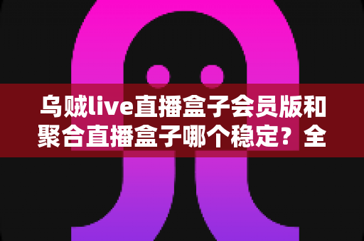 乌贼live直播盒子会员版和聚合直播盒子哪个稳定?全面对比解析助你找到最流畅的观影体验 乌贼live直播盒子会员版和聚合直播盒子哪个稳定?全面对比解析助你找到最流畅的观影体验