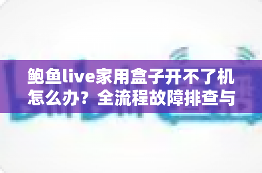鲍鱼live家用盒子开不了机怎么办？全流程故障排查与实用解决指南一文搞定