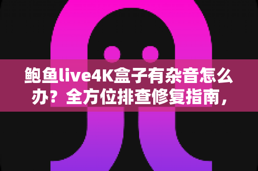 鲍鱼live4K盒子有杂音怎么办?全方位排查修复指南,快速还原高清纯净音质 鲍鱼live4K盒子有杂音怎么办?全方位排查修复指南,快速还原高清纯净音质